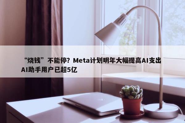 “烧钱”不能停？Meta计划明年大幅提高AI支出 AI助手用户已超5亿