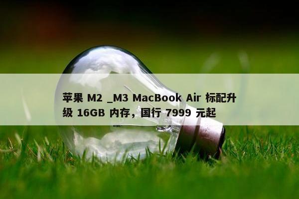 苹果 M2 _M3 MacBook Air 标配升级 16GB 内存，国行 7999 元起