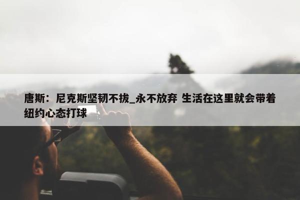 唐斯：尼克斯坚韧不拔_永不放弃 生活在这里就会带着纽约心态打球