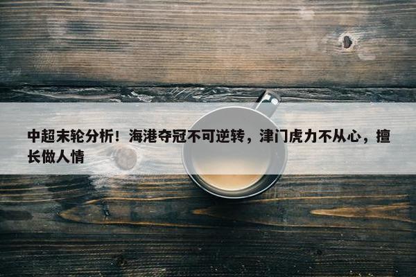 中超末轮分析！海港夺冠不可逆转，津门虎力不从心，擅长做人情