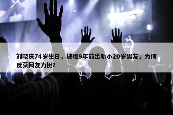 刘晓庆74岁生日，被爆9年前出轨小20岁男友，为何反获网友力挺？