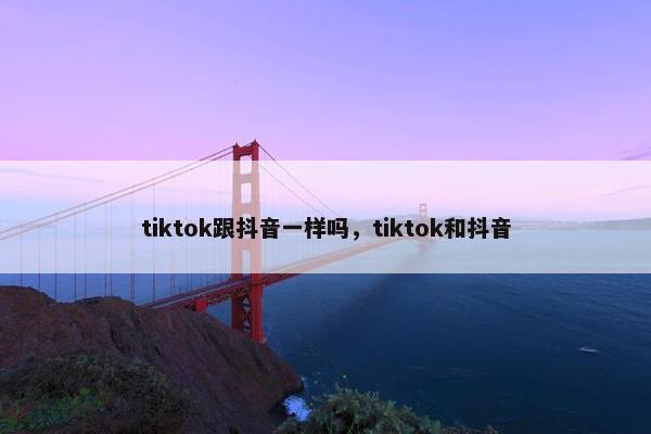 tiktok跟抖音一样吗，tiktok和抖音