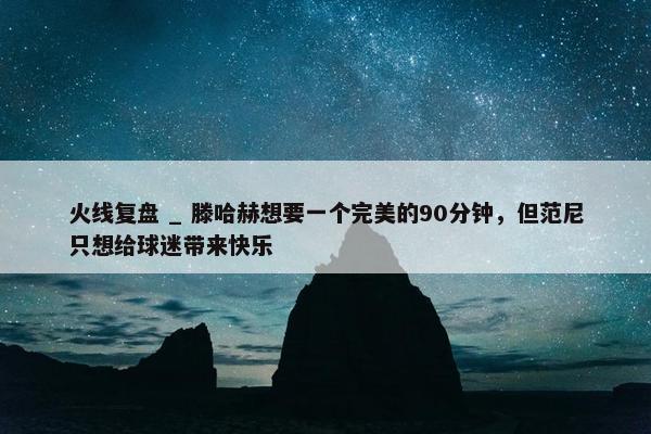 火线复盘 _ 滕哈赫想要一个完美的90分钟，但范尼只想给球迷带来快乐