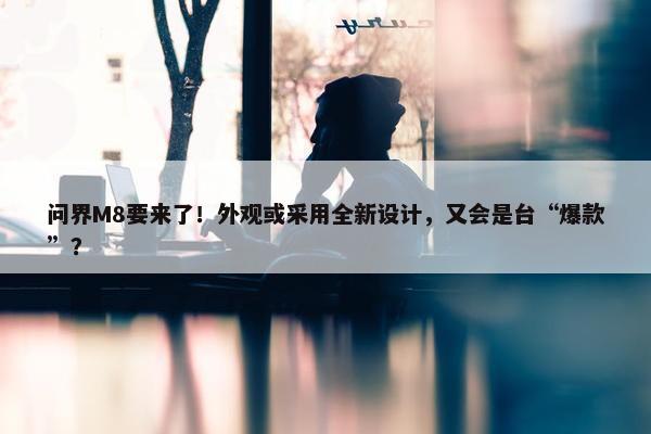 问界M8要来了！外观或采用全新设计，又会是台“爆款”？