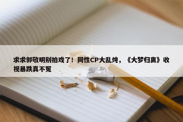 求求郭敬明别拍戏了！同性CP大乱炖，《大梦归离》收视暴跌真不冤