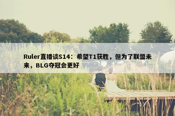 Ruler直播谈S14：希望T1获胜，但为了联盟未来，BLG夺冠会更好