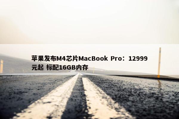 苹果发布M4芯片MacBook Pro：12999元起 标配16GB内存