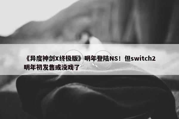 《异度神剑X终极版》明年登陆NS！但switch2明年初发售或没戏了