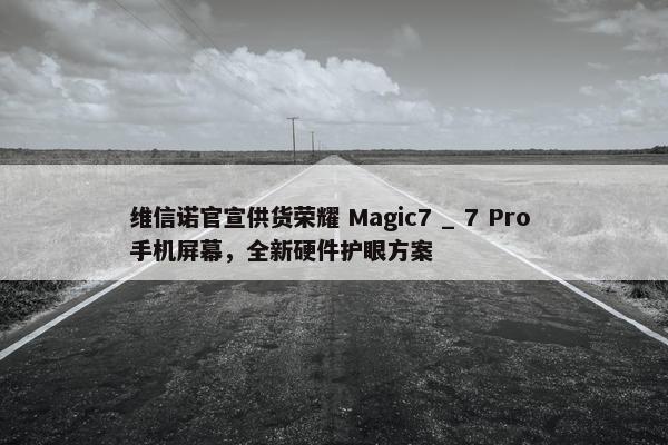 维信诺官宣供货荣耀 Magic7 _ 7 Pro 手机屏幕，全新硬件护眼方案