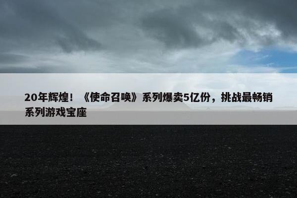 20年辉煌！《使命召唤》系列爆卖5亿份，挑战最畅销系列游戏宝座