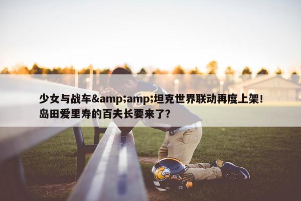 少女与战车&amp;坦克世界联动再度上架！岛田爱里寿的百夫长要来了？