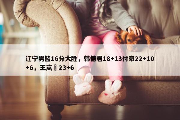 辽宁男篮16分大胜，韩德君18+13付豪22+10+6，王岚嵚23+6