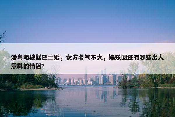 潘粤明被疑已二婚，女方名气不大，娱乐圈还有哪些出人意料的情侣？