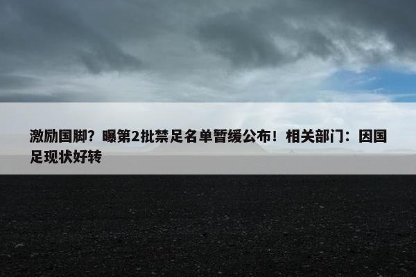 激励国脚？曝第2批禁足名单暂缓公布！相关部门：因国足现状好转