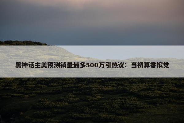 黑神话主美预测销量最多500万引热议：当初算香槟党