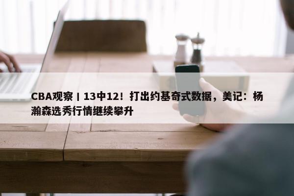 CBA观察丨13中12！打出约基奇式数据，美记：杨瀚森选秀行情继续攀升