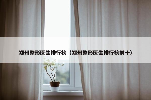 郑州整形医生排行榜（郑州整形医生排行榜前十）