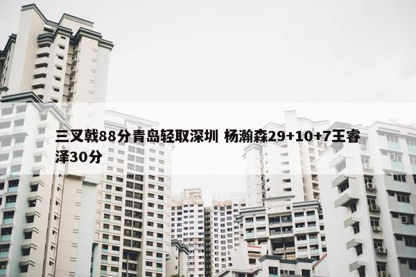 三叉戟88分青岛轻取深圳 杨瀚森29+10+7王睿泽30分