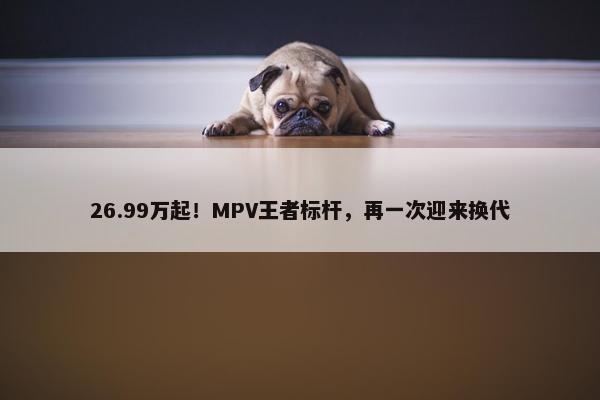 26.99万起！MPV王者标杆，再一次迎来换代