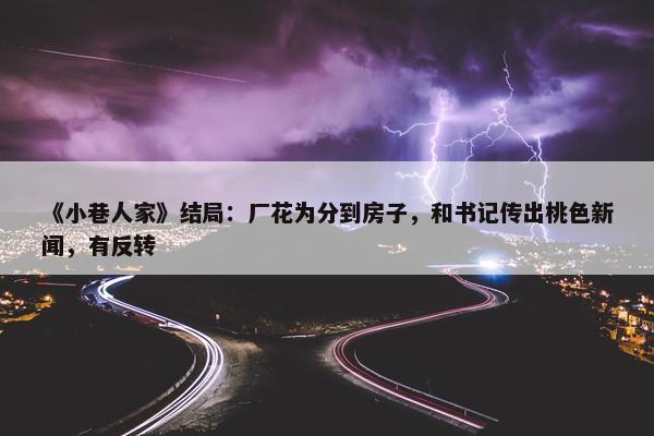 《小巷人家》结局：厂花为分到房子，和书记传出桃色新闻，有反转