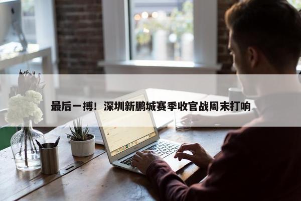 最后一搏！深圳新鹏城赛季收官战周末打响