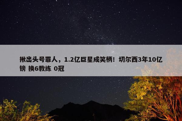 揪出头号罪人，1.2亿巨星成笑柄！切尔西3年10亿镑 换6教练 0冠