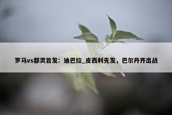 罗马vs都灵首发：迪巴拉_皮西利先发，巴尔丹齐出战