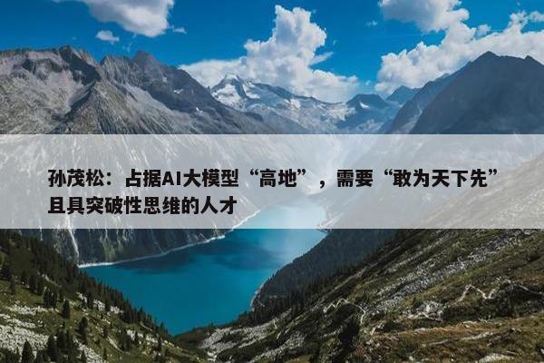 孙茂松：占据AI大模型“高地”，需要“敢为天下先”且具突破性思维的人才