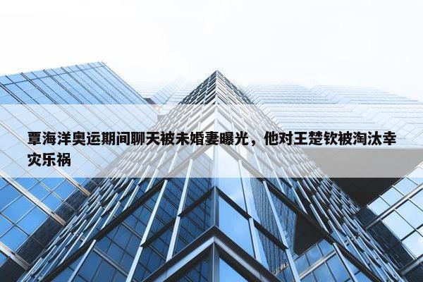 覃海洋奥运期间聊天被未婚妻曝光，他对王楚钦被淘汰幸灾乐祸