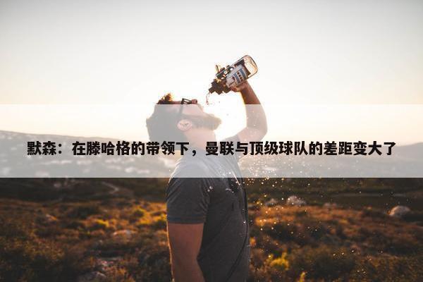 默森：在滕哈格的带领下，曼联与顶级球队的差距变大了