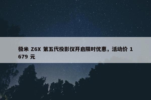 极米 Z6X 第五代投影仪开启限时优惠，活动价 1679 元