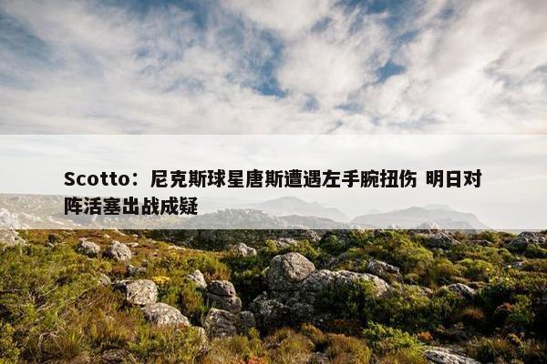 Scotto：尼克斯球星唐斯遭遇左手腕扭伤 明日对阵活塞出战成疑