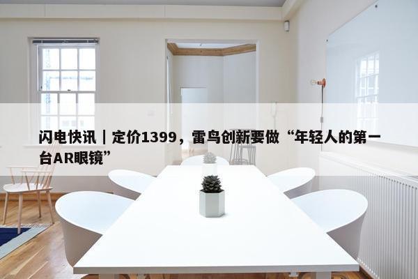 闪电快讯｜定价1399，雷鸟创新要做“年轻人的第一台AR眼镜”