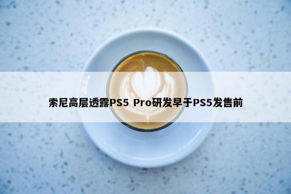 索尼高层透露PS5 Pro研发早于PS5发售前