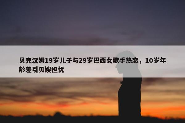 贝克汉姆19岁儿子与29岁巴西女歌手热恋，10岁年龄差引贝嫂担忧