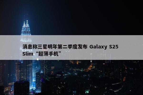 消息称三星明年第二季度发布 Galaxy S25 Slim“超薄手机”