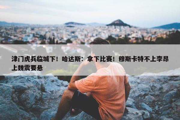 津门虎兵临城下！哈达斯：拿下比赛！穆斯卡特不上李昂上魏震要悬