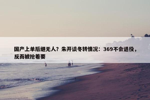 国产上单后继无人？朱开谈冬转情况：369不会退役，反而被抢着要