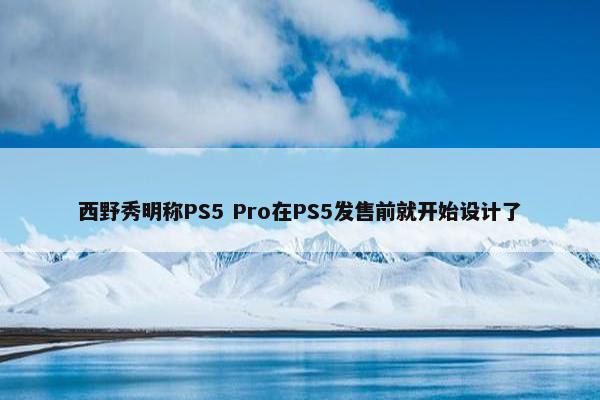 西野秀明称PS5 Pro在PS5发售前就开始设计了