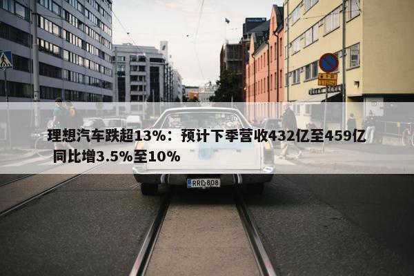 理想汽车跌超13%：预计下季营收432亿至459亿 同比增3.5%至10%