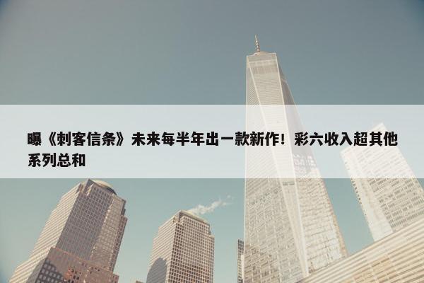 曝《刺客信条》未来每半年出一款新作！彩六收入超其他系列总和