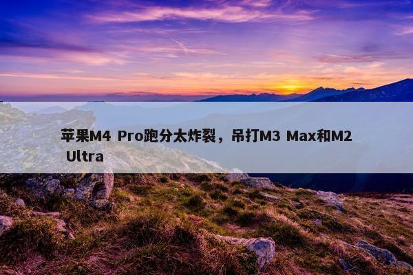 苹果M4 Pro跑分太炸裂，吊打M3 Max和M2 Ultra