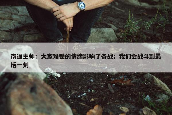 南通主帅：大家难受的情绪影响了备战；我们会战斗到最后一刻