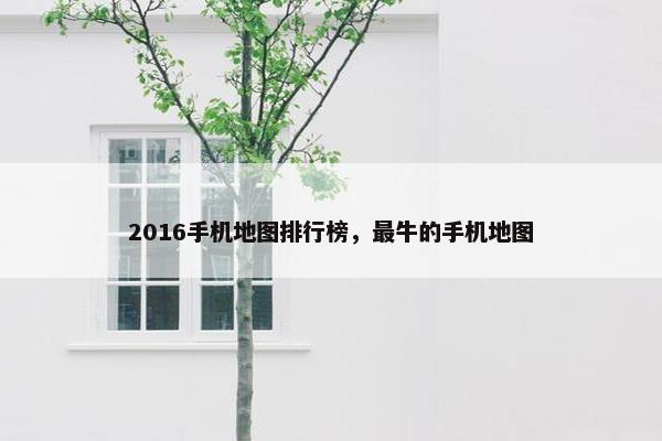 2016手机地图排行榜，最牛的手机地图