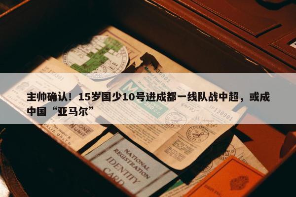 主帅确认！15岁国少10号进成都一线队战中超，或成中国“亚马尔”