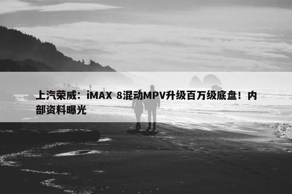 上汽荣威：iMAX 8混动MPV升级百万级底盘！内部资料曝光