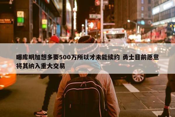 曝库明加想多要500万所以才未能续约 勇士目前愿意将其纳入重大交易