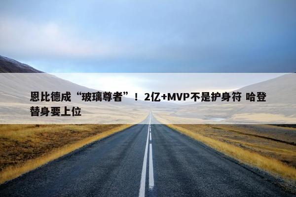 恩比德成“玻璃尊者”！2亿+MVP不是护身符 哈登替身要上位