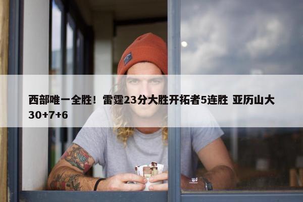 西部唯一全胜！雷霆23分大胜开拓者5连胜 亚历山大30+7+6