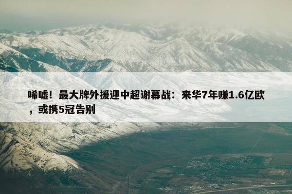 唏嘘！最大牌外援迎中超谢幕战：来华7年赚1.6亿欧，或携5冠告别